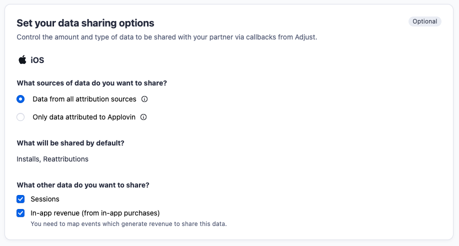 Set your data sharing options (optional). Control the amount and type of data to be shared with your partner via callbacks from Adjust. iOS. What sources of data do you want to share? Data from all attribution sources; Only data attributed to Applovin. What will be shared by default? Installs, Reattributions. What other data do you want to share? Sessions; In-app revenue (from in-app purchases) - You need to map events which generate revenue to share this data.